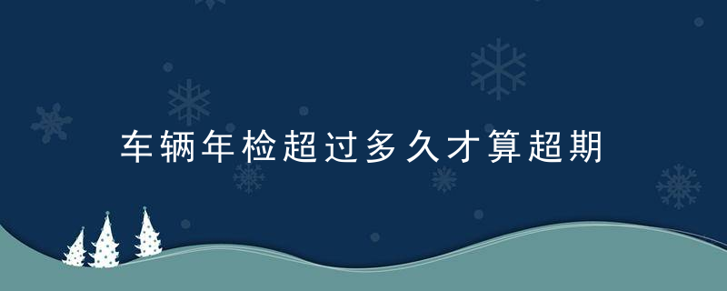 车辆年检超过多久才算超期 车年检逾期多久没事